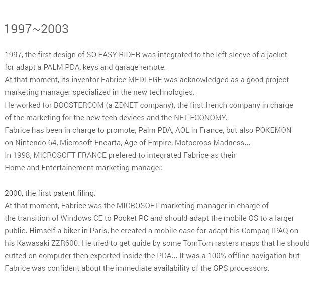 In 1997, the first design of SO EASY RIDER was integrated to the left sleeve of a jacketfor adapt a PALM PDA, keys and garage remote.At that moment, its inventor Fabrice MEDLEGE was recognysed as a good projectmarketing manager specialized in the new technologies. He worked for BOOSTERCOM (a ZDNET company), the first french company in chargeof the marketing for the new tech devices and the NET ECONOMY.Fabrice has been in charge to promote AOL in France, but also POKEMON on Nintendo 64,Microsoft Encarta, Age of Empire...In 1998, MICROSOFT FRANCE prefered to integrated Fabrice as theirHome and Entertainement marketing manager. In 2000 the first patent filing.At that moment, Fabrice was the MICROSOFT marketing manager in charge ofthe transition of Windows CE to Pocket PC and should adapt the mobile OS to a largerpublic. Himself a biker in Paris, he created a mobile case for adapt his Compaq IPAQ onhis Kawasaki ZZR600. He tried to get guide by some TomTom raster maps that he shouldcut on computer then export inside the PDA... It was OFFLINE maps without anyGPS processor.